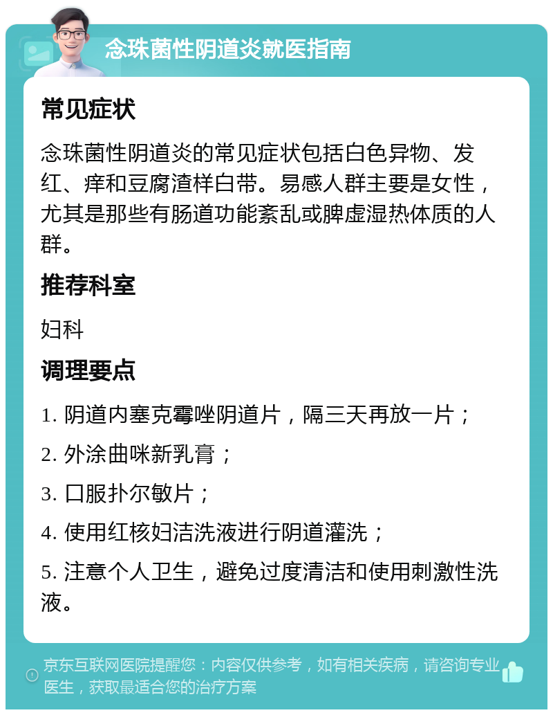 念珠菌性阴道炎就医指南 常见症状 念珠菌性阴道炎的常见症状包括白色异物、发红、痒和豆腐渣样白带。易感人群主要是女性，尤其是那些有肠道功能紊乱或脾虚湿热体质的人群。 推荐科室 妇科 调理要点 1. 阴道内塞克霉唑阴道片，隔三天再放一片； 2. 外涂曲咪新乳膏； 3. 口服扑尔敏片； 4. 使用红核妇洁洗液进行阴道灌洗； 5. 注意个人卫生，避免过度清洁和使用刺激性洗液。