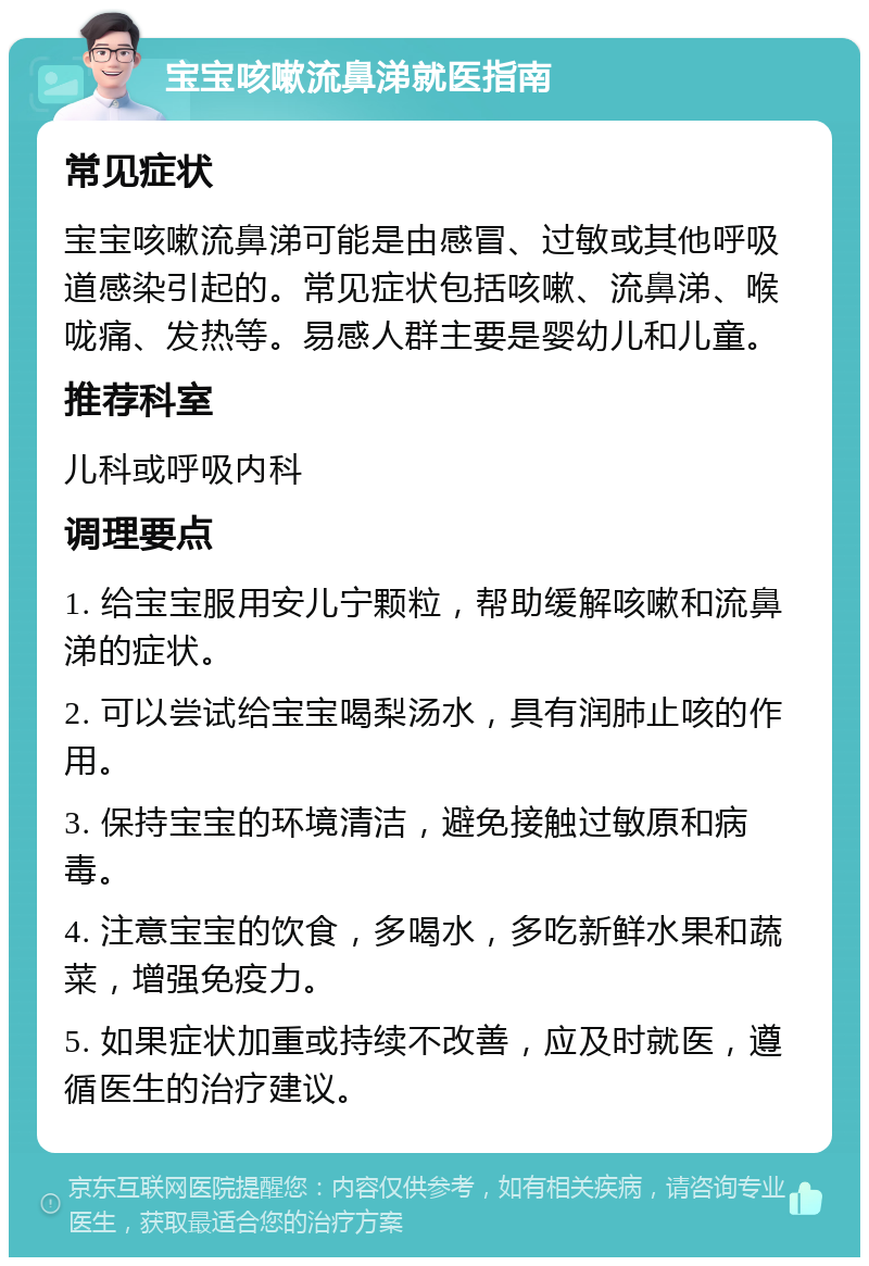 宝宝咳嗽流鼻涕就医指南 常见症状 宝宝咳嗽流鼻涕可能是由感冒、过敏或其他呼吸道感染引起的。常见症状包括咳嗽、流鼻涕、喉咙痛、发热等。易感人群主要是婴幼儿和儿童。 推荐科室 儿科或呼吸内科 调理要点 1. 给宝宝服用安儿宁颗粒，帮助缓解咳嗽和流鼻涕的症状。 2. 可以尝试给宝宝喝梨汤水，具有润肺止咳的作用。 3. 保持宝宝的环境清洁，避免接触过敏原和病毒。 4. 注意宝宝的饮食，多喝水，多吃新鲜水果和蔬菜，增强免疫力。 5. 如果症状加重或持续不改善，应及时就医，遵循医生的治疗建议。