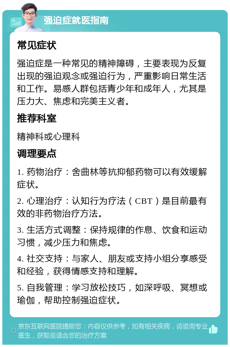 强迫症就医指南 常见症状 强迫症是一种常见的精神障碍，主要表现为反复出现的强迫观念或强迫行为，严重影响日常生活和工作。易感人群包括青少年和成年人，尤其是压力大、焦虑和完美主义者。 推荐科室 精神科或心理科 调理要点 1. 药物治疗：舍曲林等抗抑郁药物可以有效缓解症状。 2. 心理治疗：认知行为疗法（CBT）是目前最有效的非药物治疗方法。 3. 生活方式调整：保持规律的作息、饮食和运动习惯，减少压力和焦虑。 4. 社交支持：与家人、朋友或支持小组分享感受和经验，获得情感支持和理解。 5. 自我管理：学习放松技巧，如深呼吸、冥想或瑜伽，帮助控制强迫症状。