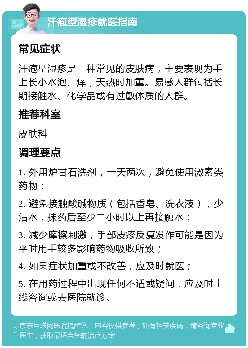 汗疱型湿疹就医指南 常见症状 汗疱型湿疹是一种常见的皮肤病，主要表现为手上长小水泡、痒，天热时加重。易感人群包括长期接触水、化学品或有过敏体质的人群。 推荐科室 皮肤科 调理要点 1. 外用炉甘石洗剂，一天两次，避免使用激素类药物； 2. 避免接触酸碱物质（包括香皂、洗衣液），少沾水，抹药后至少二小时以上再接触水； 3. 减少摩擦刺激，手部皮疹反复发作可能是因为平时用手较多影响药物吸收所致； 4. 如果症状加重或不改善，应及时就医； 5. 在用药过程中出现任何不适或疑问，应及时上线咨询或去医院就诊。