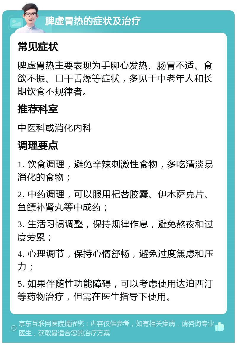 脾虚胃热的症状及治疗 常见症状 脾虚胃热主要表现为手脚心发热、肠胃不适、食欲不振、口干舌燥等症状，多见于中老年人和长期饮食不规律者。 推荐科室 中医科或消化内科 调理要点 1. 饮食调理，避免辛辣刺激性食物，多吃清淡易消化的食物； 2. 中药调理，可以服用杞蓉胶囊、伊木萨克片、鱼鳔补肾丸等中成药； 3. 生活习惯调整，保持规律作息，避免熬夜和过度劳累； 4. 心理调节，保持心情舒畅，避免过度焦虑和压力； 5. 如果伴随性功能障碍，可以考虑使用达泊西汀等药物治疗，但需在医生指导下使用。