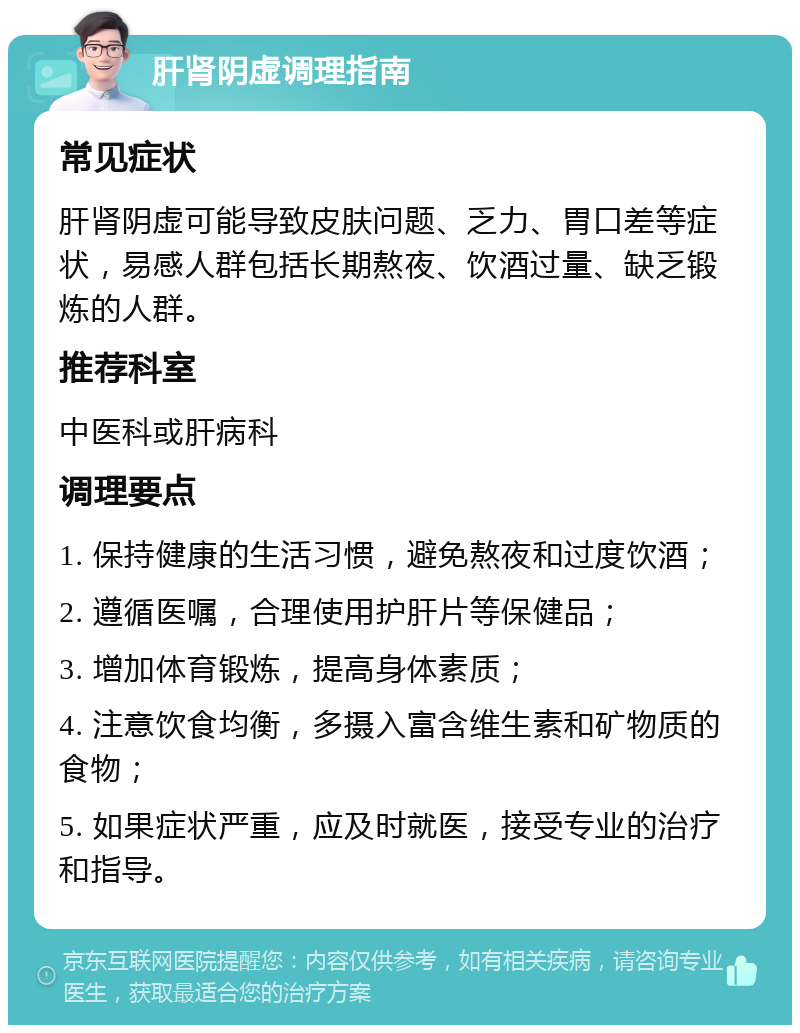 肝肾阴虚调理指南 常见症状 肝肾阴虚可能导致皮肤问题、乏力、胃口差等症状，易感人群包括长期熬夜、饮酒过量、缺乏锻炼的人群。 推荐科室 中医科或肝病科 调理要点 1. 保持健康的生活习惯，避免熬夜和过度饮酒； 2. 遵循医嘱，合理使用护肝片等保健品； 3. 增加体育锻炼，提高身体素质； 4. 注意饮食均衡，多摄入富含维生素和矿物质的食物； 5. 如果症状严重，应及时就医，接受专业的治疗和指导。