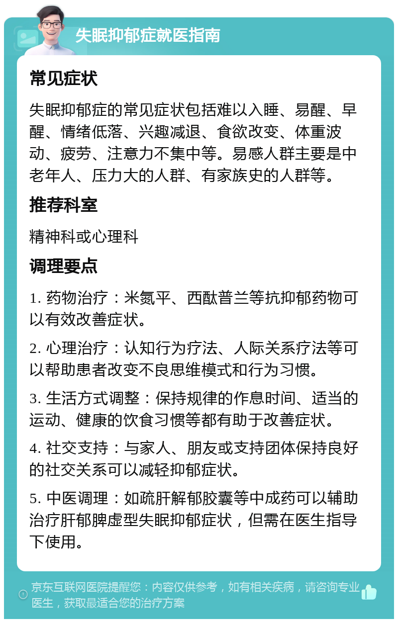 失眠抑郁症就医指南 常见症状 失眠抑郁症的常见症状包括难以入睡、易醒、早醒、情绪低落、兴趣减退、食欲改变、体重波动、疲劳、注意力不集中等。易感人群主要是中老年人、压力大的人群、有家族史的人群等。 推荐科室 精神科或心理科 调理要点 1. 药物治疗：米氮平、西酞普兰等抗抑郁药物可以有效改善症状。 2. 心理治疗：认知行为疗法、人际关系疗法等可以帮助患者改变不良思维模式和行为习惯。 3. 生活方式调整：保持规律的作息时间、适当的运动、健康的饮食习惯等都有助于改善症状。 4. 社交支持：与家人、朋友或支持团体保持良好的社交关系可以减轻抑郁症状。 5. 中医调理：如疏肝解郁胶囊等中成药可以辅助治疗肝郁脾虚型失眠抑郁症状，但需在医生指导下使用。