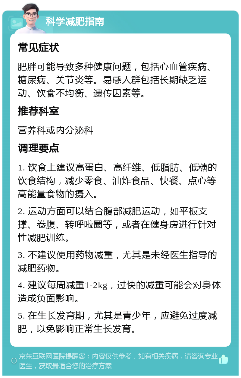 科学减肥指南 常见症状 肥胖可能导致多种健康问题，包括心血管疾病、糖尿病、关节炎等。易感人群包括长期缺乏运动、饮食不均衡、遗传因素等。 推荐科室 营养科或内分泌科 调理要点 1. 饮食上建议高蛋白、高纤维、低脂肪、低糖的饮食结构，减少零食、油炸食品、快餐、点心等高能量食物的摄入。 2. 运动方面可以结合腹部减肥运动，如平板支撑、卷腹、转呼啦圈等，或者在健身房进行针对性减肥训练。 3. 不建议使用药物减重，尤其是未经医生指导的减肥药物。 4. 建议每周减重1-2kg，过快的减重可能会对身体造成负面影响。 5. 在生长发育期，尤其是青少年，应避免过度减肥，以免影响正常生长发育。