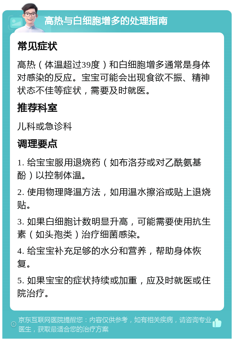 高热与白细胞增多的处理指南 常见症状 高热（体温超过39度）和白细胞增多通常是身体对感染的反应。宝宝可能会出现食欲不振、精神状态不佳等症状，需要及时就医。 推荐科室 儿科或急诊科 调理要点 1. 给宝宝服用退烧药（如布洛芬或对乙酰氨基酚）以控制体温。 2. 使用物理降温方法，如用温水擦浴或贴上退烧贴。 3. 如果白细胞计数明显升高，可能需要使用抗生素（如头孢类）治疗细菌感染。 4. 给宝宝补充足够的水分和营养，帮助身体恢复。 5. 如果宝宝的症状持续或加重，应及时就医或住院治疗。