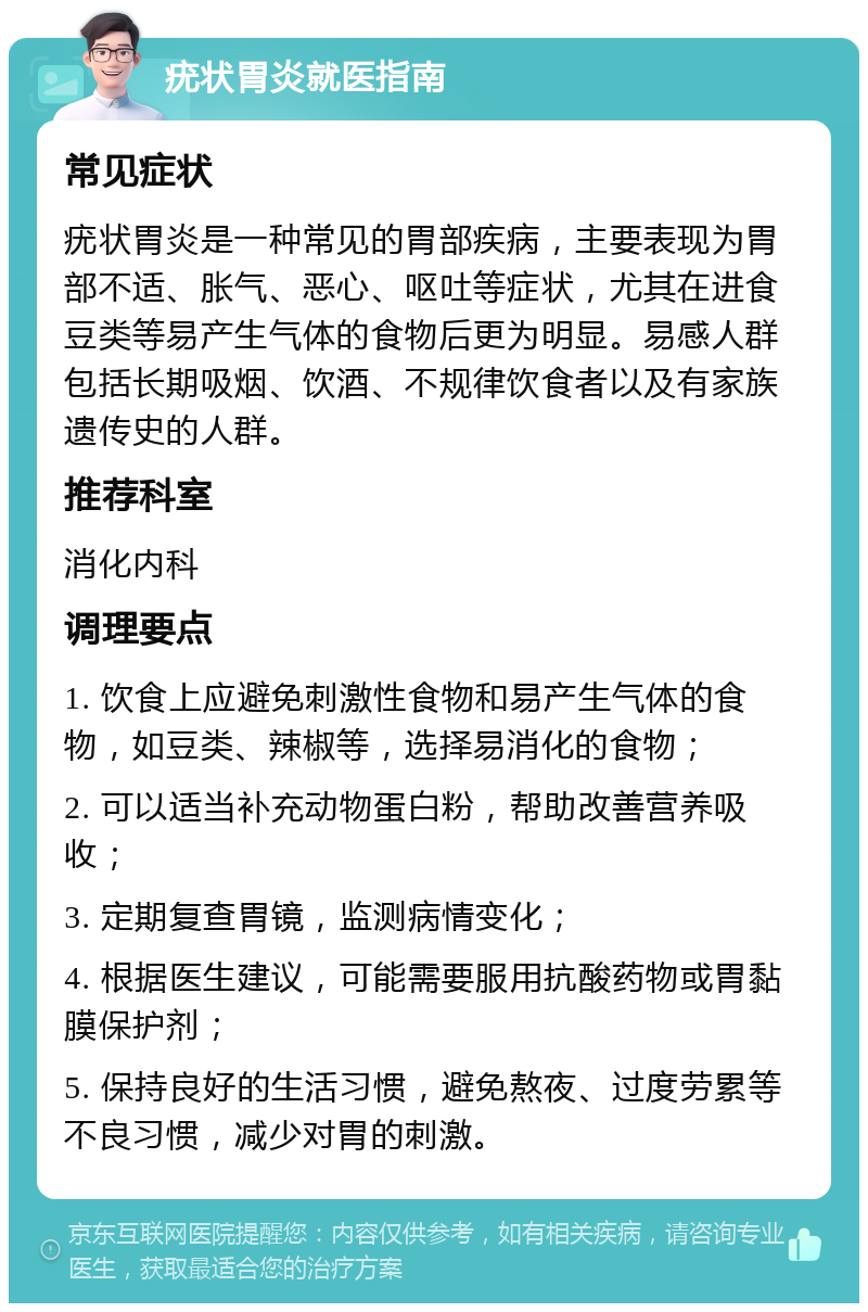 疣状胃炎就医指南 常见症状 疣状胃炎是一种常见的胃部疾病，主要表现为胃部不适、胀气、恶心、呕吐等症状，尤其在进食豆类等易产生气体的食物后更为明显。易感人群包括长期吸烟、饮酒、不规律饮食者以及有家族遗传史的人群。 推荐科室 消化内科 调理要点 1. 饮食上应避免刺激性食物和易产生气体的食物，如豆类、辣椒等，选择易消化的食物； 2. 可以适当补充动物蛋白粉，帮助改善营养吸收； 3. 定期复查胃镜，监测病情变化； 4. 根据医生建议，可能需要服用抗酸药物或胃黏膜保护剂； 5. 保持良好的生活习惯，避免熬夜、过度劳累等不良习惯，减少对胃的刺激。