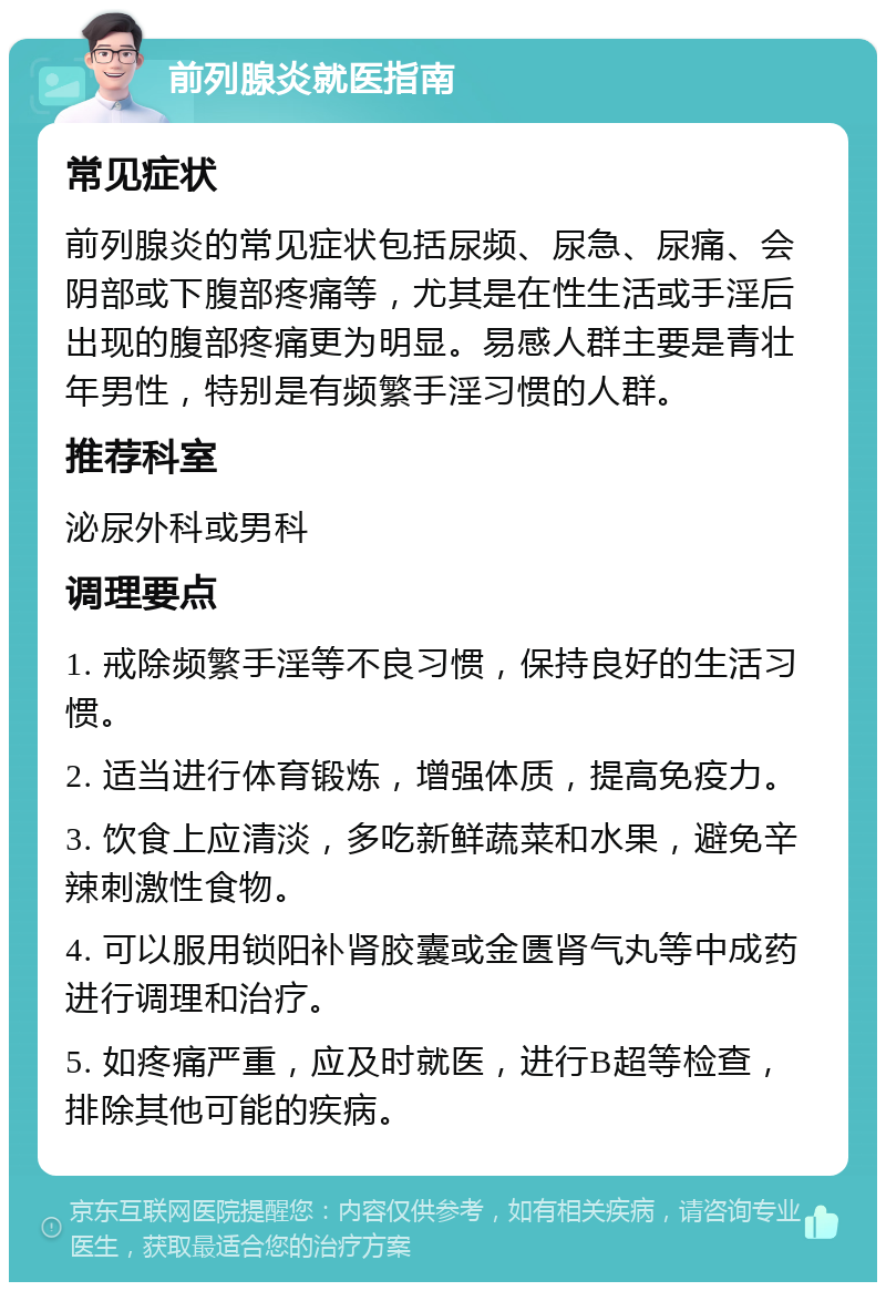 前列腺炎就医指南 常见症状 前列腺炎的常见症状包括尿频、尿急、尿痛、会阴部或下腹部疼痛等，尤其是在性生活或手淫后出现的腹部疼痛更为明显。易感人群主要是青壮年男性，特别是有频繁手淫习惯的人群。 推荐科室 泌尿外科或男科 调理要点 1. 戒除频繁手淫等不良习惯，保持良好的生活习惯。 2. 适当进行体育锻炼，增强体质，提高免疫力。 3. 饮食上应清淡，多吃新鲜蔬菜和水果，避免辛辣刺激性食物。 4. 可以服用锁阳补肾胶囊或金匮肾气丸等中成药进行调理和治疗。 5. 如疼痛严重，应及时就医，进行B超等检查，排除其他可能的疾病。