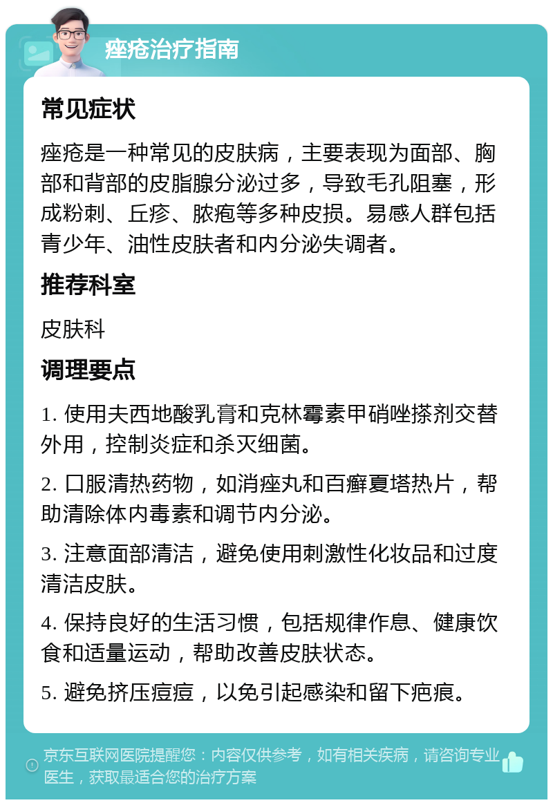 痤疮治疗指南 常见症状 痤疮是一种常见的皮肤病，主要表现为面部、胸部和背部的皮脂腺分泌过多，导致毛孔阻塞，形成粉刺、丘疹、脓疱等多种皮损。易感人群包括青少年、油性皮肤者和内分泌失调者。 推荐科室 皮肤科 调理要点 1. 使用夫西地酸乳膏和克林霉素甲硝唑搽剂交替外用，控制炎症和杀灭细菌。 2. 口服清热药物，如消痤丸和百癣夏塔热片，帮助清除体内毒素和调节内分泌。 3. 注意面部清洁，避免使用刺激性化妆品和过度清洁皮肤。 4. 保持良好的生活习惯，包括规律作息、健康饮食和适量运动，帮助改善皮肤状态。 5. 避免挤压痘痘，以免引起感染和留下疤痕。