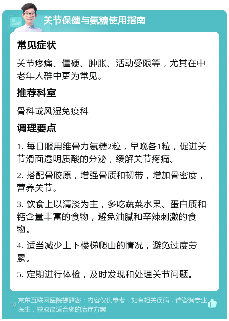 关节保健与氨糖使用指南 常见症状 关节疼痛、僵硬、肿胀、活动受限等，尤其在中老年人群中更为常见。 推荐科室 骨科或风湿免疫科 调理要点 1. 每日服用维骨力氨糖2粒，早晚各1粒，促进关节滑面透明质酸的分泌，缓解关节疼痛。 2. 搭配骨胶原，增强骨质和韧带，增加骨密度，营养关节。 3. 饮食上以清淡为主，多吃蔬菜水果、蛋白质和钙含量丰富的食物，避免油腻和辛辣刺激的食物。 4. 适当减少上下楼梯爬山的情况，避免过度劳累。 5. 定期进行体检，及时发现和处理关节问题。