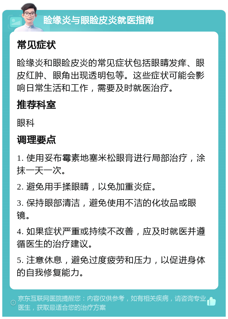 睑缘炎与眼睑皮炎就医指南 常见症状 睑缘炎和眼睑皮炎的常见症状包括眼睛发痒、眼皮红肿、眼角出现透明包等。这些症状可能会影响日常生活和工作，需要及时就医治疗。 推荐科室 眼科 调理要点 1. 使用妥布霉素地塞米松眼膏进行局部治疗，涂抹一天一次。 2. 避免用手揉眼睛，以免加重炎症。 3. 保持眼部清洁，避免使用不洁的化妆品或眼镜。 4. 如果症状严重或持续不改善，应及时就医并遵循医生的治疗建议。 5. 注意休息，避免过度疲劳和压力，以促进身体的自我修复能力。