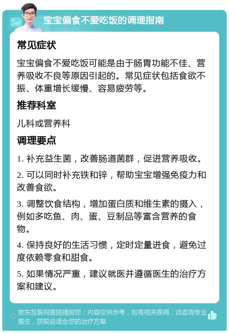 宝宝偏食不爱吃饭的调理指南 常见症状 宝宝偏食不爱吃饭可能是由于肠胃功能不佳、营养吸收不良等原因引起的。常见症状包括食欲不振、体重增长缓慢、容易疲劳等。 推荐科室 儿科或营养科 调理要点 1. 补充益生菌，改善肠道菌群，促进营养吸收。 2. 可以同时补充铁和锌，帮助宝宝增强免疫力和改善食欲。 3. 调整饮食结构，增加蛋白质和维生素的摄入，例如多吃鱼、肉、蛋、豆制品等富含营养的食物。 4. 保持良好的生活习惯，定时定量进食，避免过度依赖零食和甜食。 5. 如果情况严重，建议就医并遵循医生的治疗方案和建议。