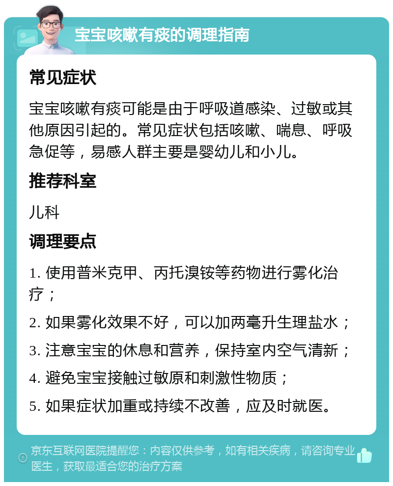 宝宝咳嗽有痰的调理指南 常见症状 宝宝咳嗽有痰可能是由于呼吸道感染、过敏或其他原因引起的。常见症状包括咳嗽、喘息、呼吸急促等，易感人群主要是婴幼儿和小儿。 推荐科室 儿科 调理要点 1. 使用普米克甲、丙托溴铵等药物进行雾化治疗； 2. 如果雾化效果不好，可以加两毫升生理盐水； 3. 注意宝宝的休息和营养，保持室内空气清新； 4. 避免宝宝接触过敏原和刺激性物质； 5. 如果症状加重或持续不改善，应及时就医。