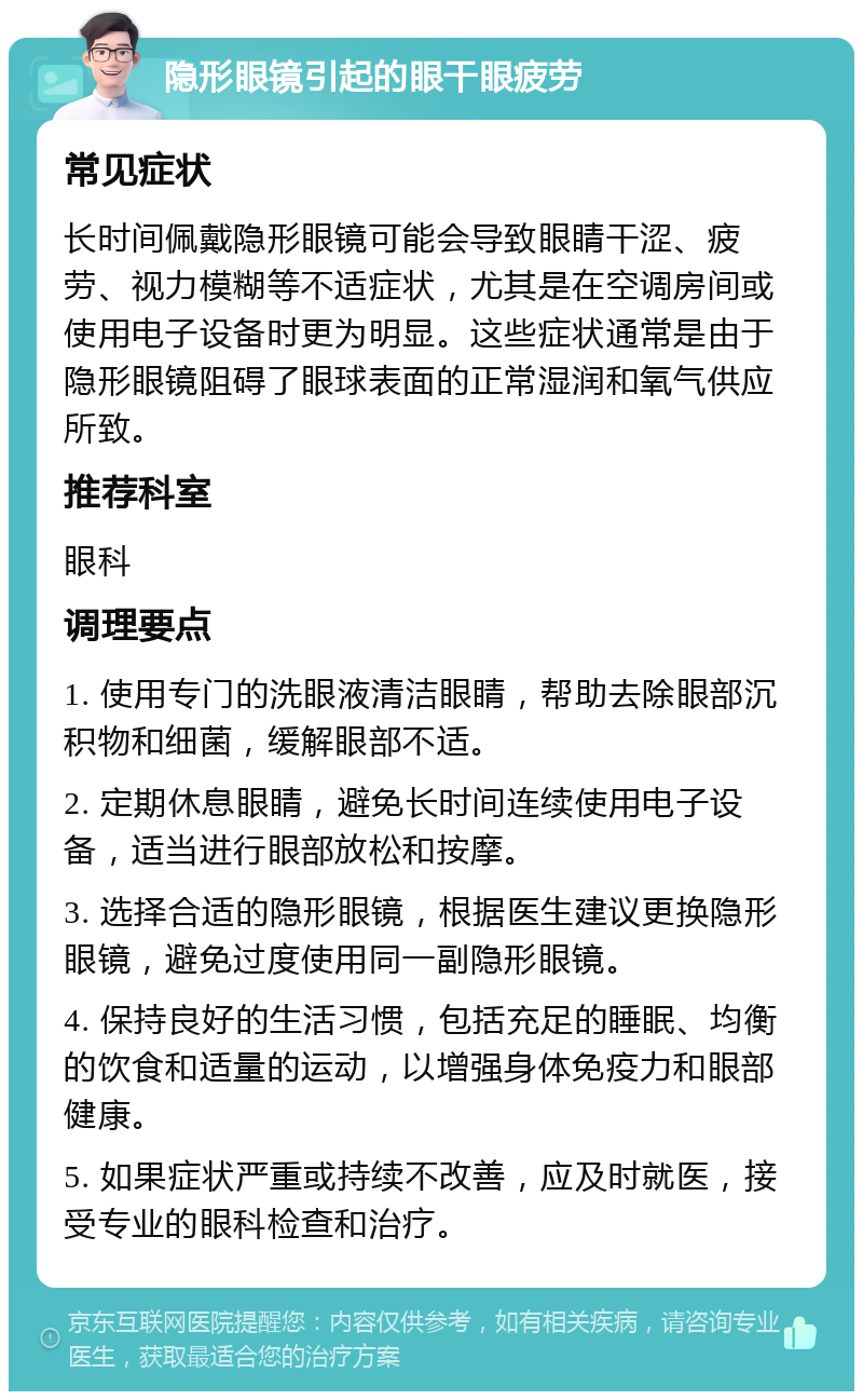 隐形眼镜引起的眼干眼疲劳 常见症状 长时间佩戴隐形眼镜可能会导致眼睛干涩、疲劳、视力模糊等不适症状，尤其是在空调房间或使用电子设备时更为明显。这些症状通常是由于隐形眼镜阻碍了眼球表面的正常湿润和氧气供应所致。 推荐科室 眼科 调理要点 1. 使用专门的洗眼液清洁眼睛，帮助去除眼部沉积物和细菌，缓解眼部不适。 2. 定期休息眼睛，避免长时间连续使用电子设备，适当进行眼部放松和按摩。 3. 选择合适的隐形眼镜，根据医生建议更换隐形眼镜，避免过度使用同一副隐形眼镜。 4. 保持良好的生活习惯，包括充足的睡眠、均衡的饮食和适量的运动，以增强身体免疫力和眼部健康。 5. 如果症状严重或持续不改善，应及时就医，接受专业的眼科检查和治疗。