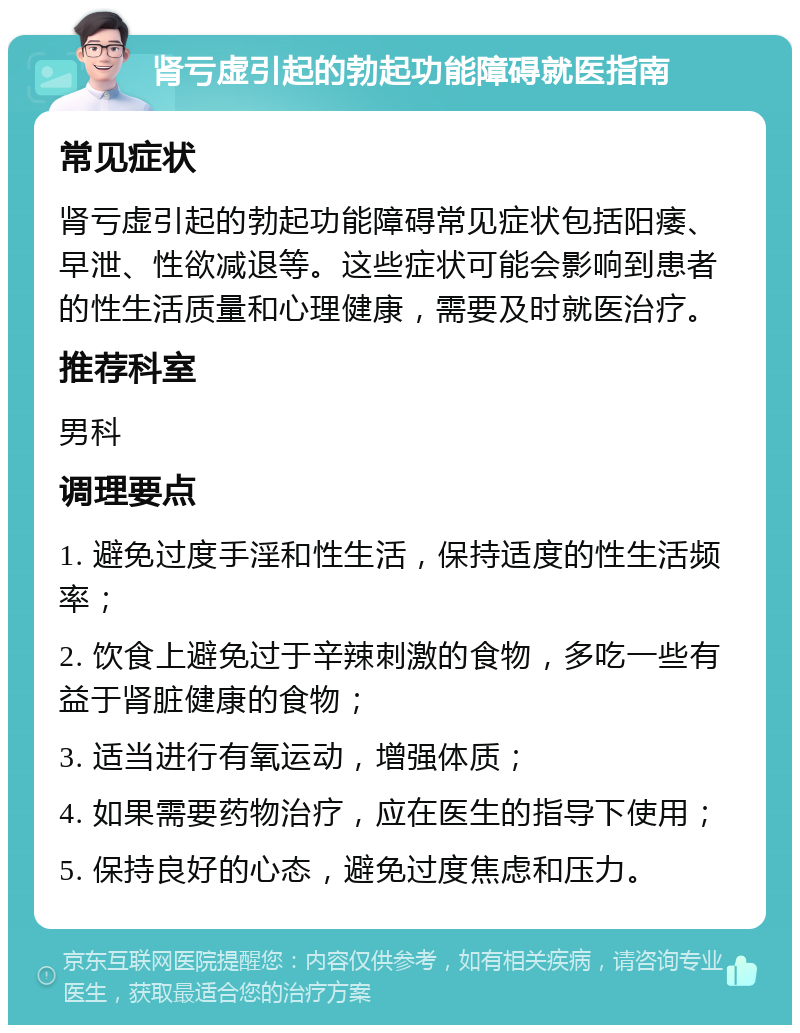 肾亏虚引起的勃起功能障碍就医指南 常见症状 肾亏虚引起的勃起功能障碍常见症状包括阳痿、早泄、性欲减退等。这些症状可能会影响到患者的性生活质量和心理健康，需要及时就医治疗。 推荐科室 男科 调理要点 1. 避免过度手淫和性生活，保持适度的性生活频率； 2. 饮食上避免过于辛辣刺激的食物，多吃一些有益于肾脏健康的食物； 3. 适当进行有氧运动，增强体质； 4. 如果需要药物治疗，应在医生的指导下使用； 5. 保持良好的心态，避免过度焦虑和压力。