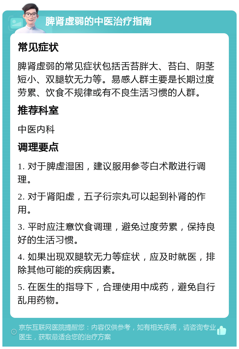 脾肾虚弱的中医治疗指南 常见症状 脾肾虚弱的常见症状包括舌苔胖大、苔白、阴茎短小、双腿软无力等。易感人群主要是长期过度劳累、饮食不规律或有不良生活习惯的人群。 推荐科室 中医内科 调理要点 1. 对于脾虚湿困，建议服用参苓白术散进行调理。 2. 对于肾阳虚，五子衍宗丸可以起到补肾的作用。 3. 平时应注意饮食调理，避免过度劳累，保持良好的生活习惯。 4. 如果出现双腿软无力等症状，应及时就医，排除其他可能的疾病因素。 5. 在医生的指导下，合理使用中成药，避免自行乱用药物。