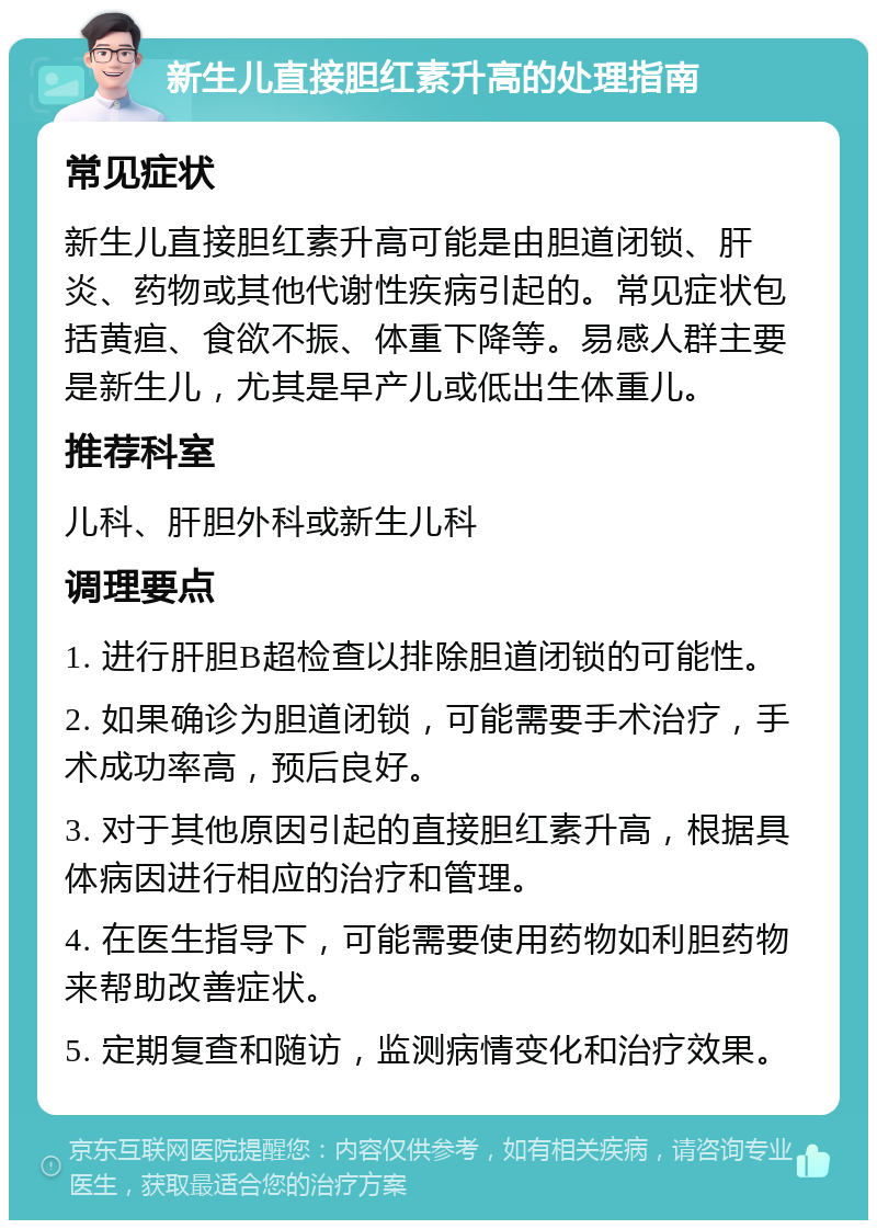 新生儿直接胆红素升高的处理指南 常见症状 新生儿直接胆红素升高可能是由胆道闭锁、肝炎、药物或其他代谢性疾病引起的。常见症状包括黄疸、食欲不振、体重下降等。易感人群主要是新生儿，尤其是早产儿或低出生体重儿。 推荐科室 儿科、肝胆外科或新生儿科 调理要点 1. 进行肝胆B超检查以排除胆道闭锁的可能性。 2. 如果确诊为胆道闭锁，可能需要手术治疗，手术成功率高，预后良好。 3. 对于其他原因引起的直接胆红素升高，根据具体病因进行相应的治疗和管理。 4. 在医生指导下，可能需要使用药物如利胆药物来帮助改善症状。 5. 定期复查和随访，监测病情变化和治疗效果。