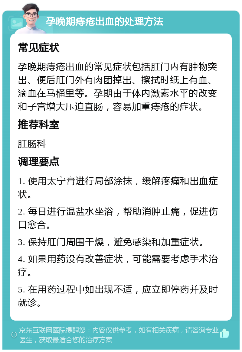 孕晚期痔疮出血的处理方法 常见症状 孕晚期痔疮出血的常见症状包括肛门内有肿物突出、便后肛门外有肉团掉出、擦拭时纸上有血、滴血在马桶里等。孕期由于体内激素水平的改变和子宫增大压迫直肠，容易加重痔疮的症状。 推荐科室 肛肠科 调理要点 1. 使用太宁膏进行局部涂抹，缓解疼痛和出血症状。 2. 每日进行温盐水坐浴，帮助消肿止痛，促进伤口愈合。 3. 保持肛门周围干燥，避免感染和加重症状。 4. 如果用药没有改善症状，可能需要考虑手术治疗。 5. 在用药过程中如出现不适，应立即停药并及时就诊。