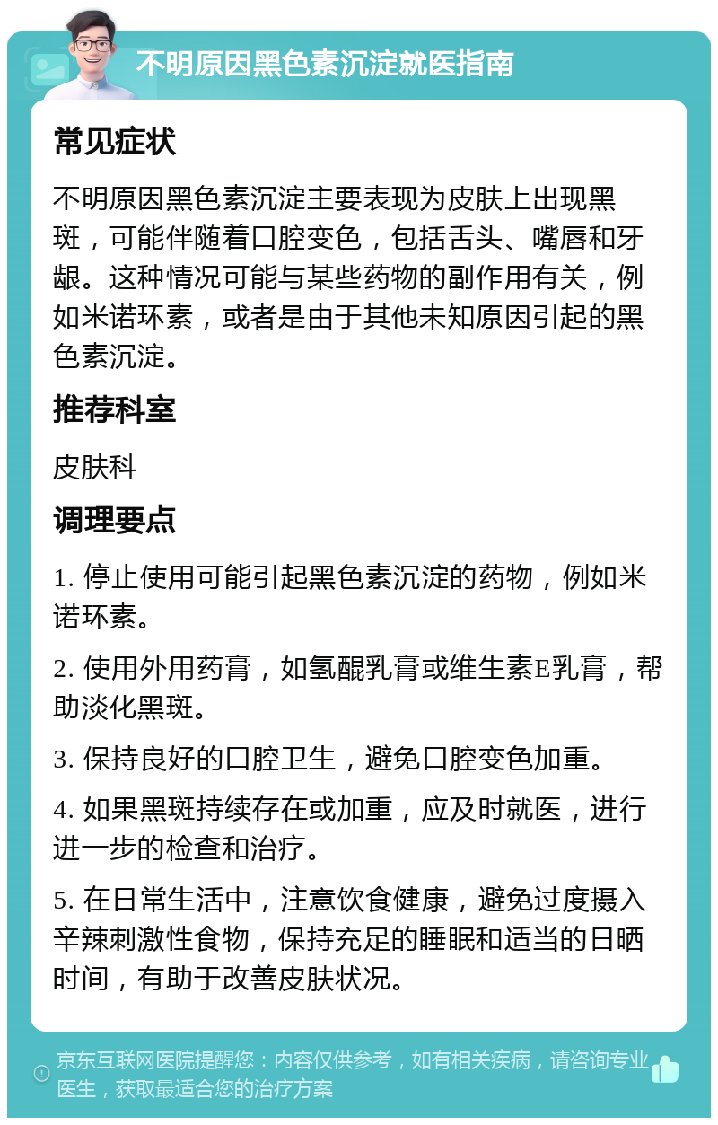 不明原因黑色素沉淀就医指南 常见症状 不明原因黑色素沉淀主要表现为皮肤上出现黑斑，可能伴随着口腔变色，包括舌头、嘴唇和牙龈。这种情况可能与某些药物的副作用有关，例如米诺环素，或者是由于其他未知原因引起的黑色素沉淀。 推荐科室 皮肤科 调理要点 1. 停止使用可能引起黑色素沉淀的药物，例如米诺环素。 2. 使用外用药膏，如氢醌乳膏或维生素E乳膏，帮助淡化黑斑。 3. 保持良好的口腔卫生，避免口腔变色加重。 4. 如果黑斑持续存在或加重，应及时就医，进行进一步的检查和治疗。 5. 在日常生活中，注意饮食健康，避免过度摄入辛辣刺激性食物，保持充足的睡眠和适当的日晒时间，有助于改善皮肤状况。