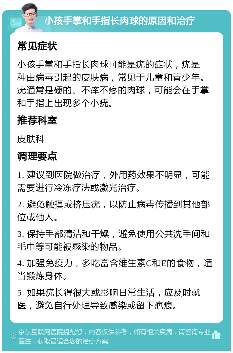 小孩手掌和手指长肉球的原因和治疗 常见症状 小孩手掌和手指长肉球可能是疣的症状，疣是一种由病毒引起的皮肤病，常见于儿童和青少年。疣通常是硬的、不痒不疼的肉球，可能会在手掌和手指上出现多个小疣。 推荐科室 皮肤科 调理要点 1. 建议到医院做治疗，外用药效果不明显，可能需要进行冷冻疗法或激光治疗。 2. 避免触摸或挤压疣，以防止病毒传播到其他部位或他人。 3. 保持手部清洁和干燥，避免使用公共洗手间和毛巾等可能被感染的物品。 4. 加强免疫力，多吃富含维生素C和E的食物，适当锻炼身体。 5. 如果疣长得很大或影响日常生活，应及时就医，避免自行处理导致感染或留下疤痕。