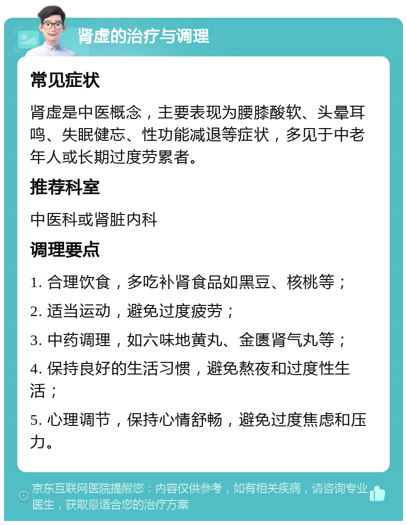 肾虚的治疗与调理 常见症状 肾虚是中医概念，主要表现为腰膝酸软、头晕耳鸣、失眠健忘、性功能减退等症状，多见于中老年人或长期过度劳累者。 推荐科室 中医科或肾脏内科 调理要点 1. 合理饮食，多吃补肾食品如黑豆、核桃等； 2. 适当运动，避免过度疲劳； 3. 中药调理，如六味地黄丸、金匮肾气丸等； 4. 保持良好的生活习惯，避免熬夜和过度性生活； 5. 心理调节，保持心情舒畅，避免过度焦虑和压力。