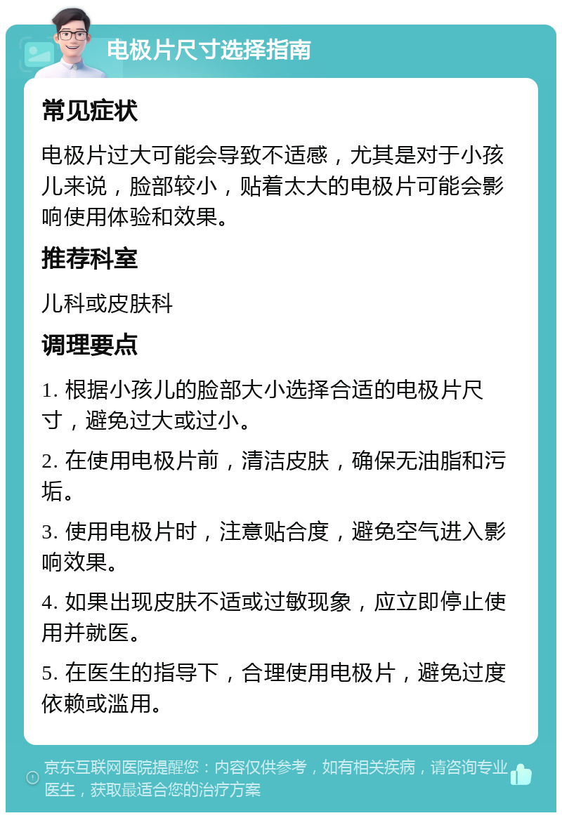 电极片尺寸选择指南 常见症状 电极片过大可能会导致不适感，尤其是对于小孩儿来说，脸部较小，贴着太大的电极片可能会影响使用体验和效果。 推荐科室 儿科或皮肤科 调理要点 1. 根据小孩儿的脸部大小选择合适的电极片尺寸，避免过大或过小。 2. 在使用电极片前，清洁皮肤，确保无油脂和污垢。 3. 使用电极片时，注意贴合度，避免空气进入影响效果。 4. 如果出现皮肤不适或过敏现象，应立即停止使用并就医。 5. 在医生的指导下，合理使用电极片，避免过度依赖或滥用。