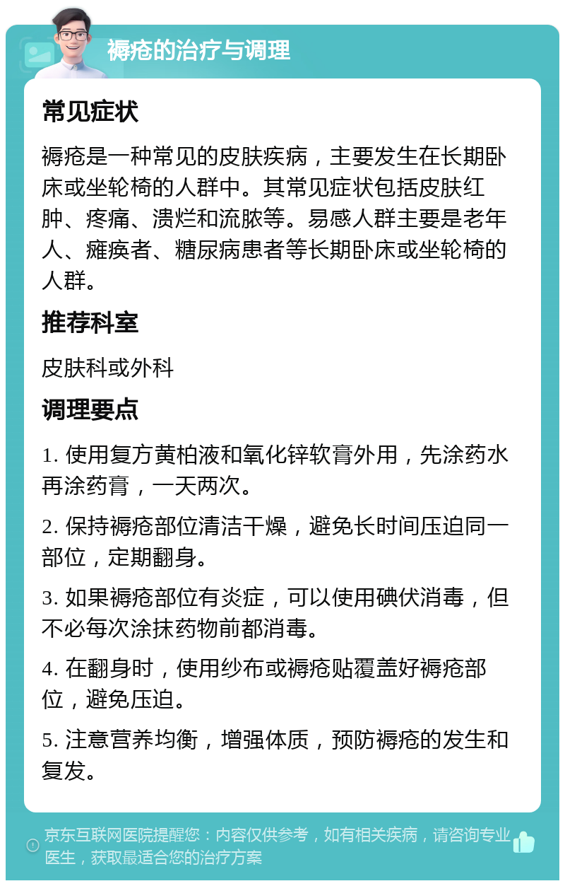 褥疮的治疗与调理 常见症状 褥疮是一种常见的皮肤疾病，主要发生在长期卧床或坐轮椅的人群中。其常见症状包括皮肤红肿、疼痛、溃烂和流脓等。易感人群主要是老年人、瘫痪者、糖尿病患者等长期卧床或坐轮椅的人群。 推荐科室 皮肤科或外科 调理要点 1. 使用复方黄柏液和氧化锌软膏外用，先涂药水再涂药膏，一天两次。 2. 保持褥疮部位清洁干燥，避免长时间压迫同一部位，定期翻身。 3. 如果褥疮部位有炎症，可以使用碘伏消毒，但不必每次涂抹药物前都消毒。 4. 在翻身时，使用纱布或褥疮贴覆盖好褥疮部位，避免压迫。 5. 注意营养均衡，增强体质，预防褥疮的发生和复发。