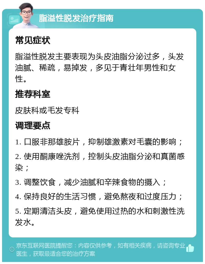 脂溢性脱发治疗指南 常见症状 脂溢性脱发主要表现为头皮油脂分泌过多，头发油腻、稀疏，易掉发，多见于青壮年男性和女性。 推荐科室 皮肤科或毛发专科 调理要点 1. 口服非那雄胺片，抑制雄激素对毛囊的影响； 2. 使用酮康唑洗剂，控制头皮油脂分泌和真菌感染； 3. 调整饮食，减少油腻和辛辣食物的摄入； 4. 保持良好的生活习惯，避免熬夜和过度压力； 5. 定期清洁头皮，避免使用过热的水和刺激性洗发水。