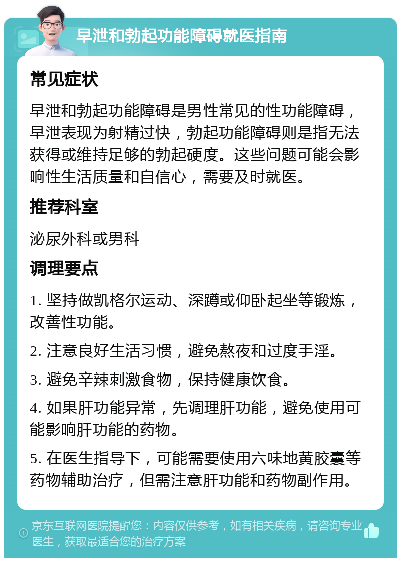 早泄和勃起功能障碍就医指南 常见症状 早泄和勃起功能障碍是男性常见的性功能障碍，早泄表现为射精过快，勃起功能障碍则是指无法获得或维持足够的勃起硬度。这些问题可能会影响性生活质量和自信心，需要及时就医。 推荐科室 泌尿外科或男科 调理要点 1. 坚持做凯格尔运动、深蹲或仰卧起坐等锻炼，改善性功能。 2. 注意良好生活习惯，避免熬夜和过度手淫。 3. 避免辛辣刺激食物，保持健康饮食。 4. 如果肝功能异常，先调理肝功能，避免使用可能影响肝功能的药物。 5. 在医生指导下，可能需要使用六味地黄胶囊等药物辅助治疗，但需注意肝功能和药物副作用。