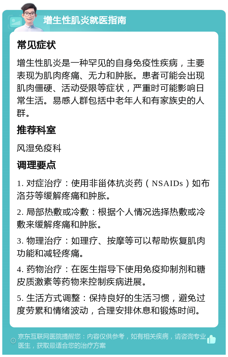 增生性肌炎就医指南 常见症状 增生性肌炎是一种罕见的自身免疫性疾病，主要表现为肌肉疼痛、无力和肿胀。患者可能会出现肌肉僵硬、活动受限等症状，严重时可能影响日常生活。易感人群包括中老年人和有家族史的人群。 推荐科室 风湿免疫科 调理要点 1. 对症治疗：使用非甾体抗炎药（NSAIDs）如布洛芬等缓解疼痛和肿胀。 2. 局部热敷或冷敷：根据个人情况选择热敷或冷敷来缓解疼痛和肿胀。 3. 物理治疗：如理疗、按摩等可以帮助恢复肌肉功能和减轻疼痛。 4. 药物治疗：在医生指导下使用免疫抑制剂和糖皮质激素等药物来控制疾病进展。 5. 生活方式调整：保持良好的生活习惯，避免过度劳累和情绪波动，合理安排休息和锻炼时间。