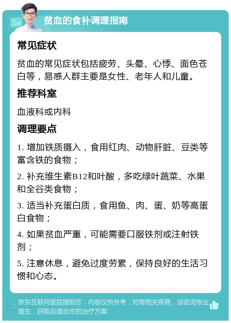 贫血的食补调理指南 常见症状 贫血的常见症状包括疲劳、头晕、心悸、面色苍白等，易感人群主要是女性、老年人和儿童。 推荐科室 血液科或内科 调理要点 1. 增加铁质摄入，食用红肉、动物肝脏、豆类等富含铁的食物； 2. 补充维生素B12和叶酸，多吃绿叶蔬菜、水果和全谷类食物； 3. 适当补充蛋白质，食用鱼、肉、蛋、奶等高蛋白食物； 4. 如果贫血严重，可能需要口服铁剂或注射铁剂； 5. 注意休息，避免过度劳累，保持良好的生活习惯和心态。