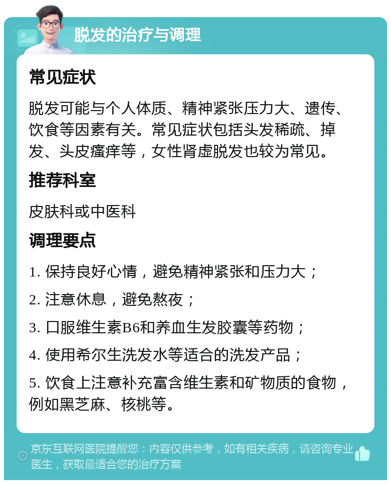 脱发的治疗与调理 常见症状 脱发可能与个人体质、精神紧张压力大、遗传、饮食等因素有关。常见症状包括头发稀疏、掉发、头皮瘙痒等，女性肾虚脱发也较为常见。 推荐科室 皮肤科或中医科 调理要点 1. 保持良好心情，避免精神紧张和压力大； 2. 注意休息，避免熬夜； 3. 口服维生素B6和养血生发胶囊等药物； 4. 使用希尔生洗发水等适合的洗发产品； 5. 饮食上注意补充富含维生素和矿物质的食物，例如黑芝麻、核桃等。