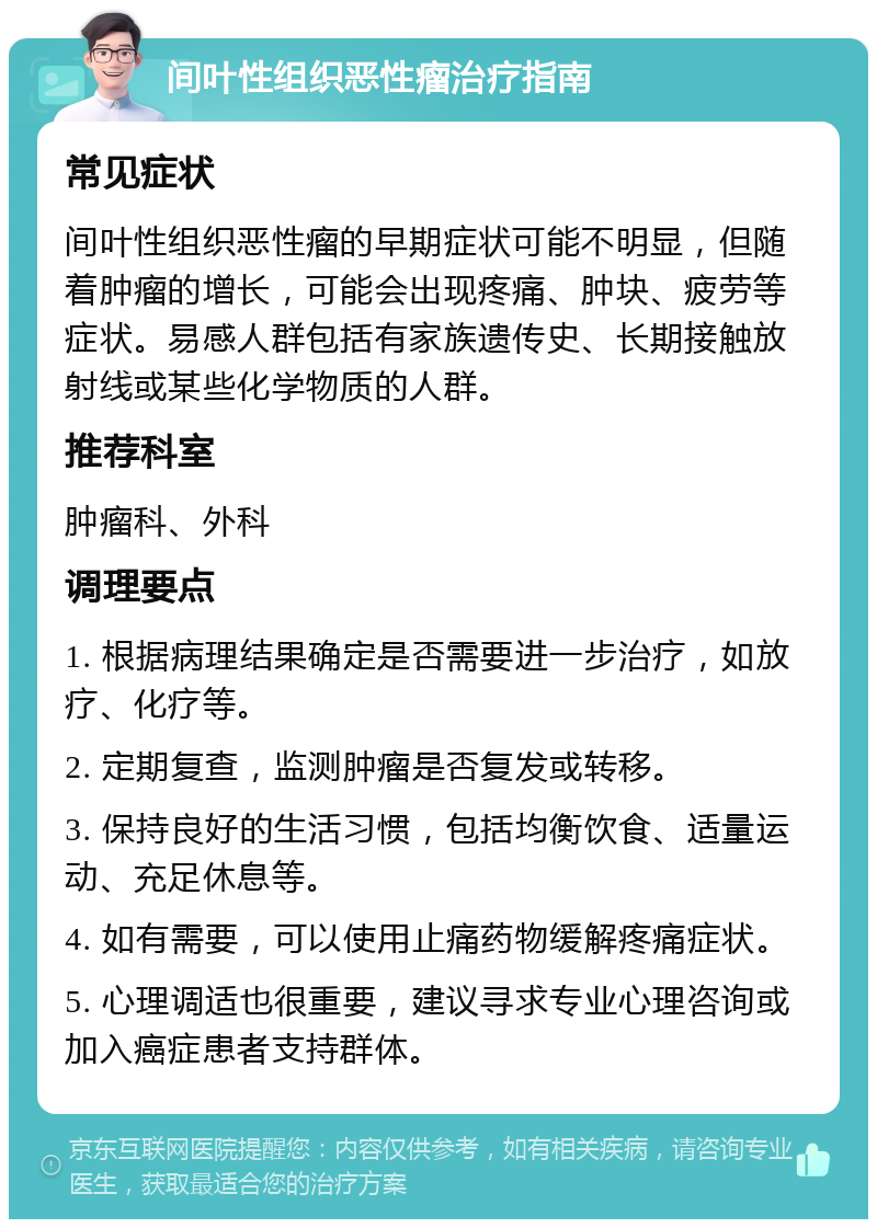 间叶性组织恶性瘤治疗指南 常见症状 间叶性组织恶性瘤的早期症状可能不明显，但随着肿瘤的增长，可能会出现疼痛、肿块、疲劳等症状。易感人群包括有家族遗传史、长期接触放射线或某些化学物质的人群。 推荐科室 肿瘤科、外科 调理要点 1. 根据病理结果确定是否需要进一步治疗，如放疗、化疗等。 2. 定期复查，监测肿瘤是否复发或转移。 3. 保持良好的生活习惯，包括均衡饮食、适量运动、充足休息等。 4. 如有需要，可以使用止痛药物缓解疼痛症状。 5. 心理调适也很重要，建议寻求专业心理咨询或加入癌症患者支持群体。