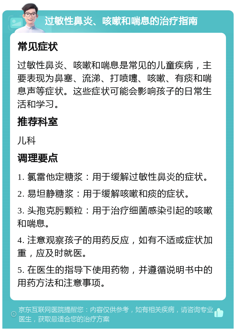 过敏性鼻炎、咳嗽和喘息的治疗指南 常见症状 过敏性鼻炎、咳嗽和喘息是常见的儿童疾病，主要表现为鼻塞、流涕、打喷嚏、咳嗽、有痰和喘息声等症状。这些症状可能会影响孩子的日常生活和学习。 推荐科室 儿科 调理要点 1. 氯雷他定糖浆：用于缓解过敏性鼻炎的症状。 2. 易坦静糖浆：用于缓解咳嗽和痰的症状。 3. 头孢克肟颗粒：用于治疗细菌感染引起的咳嗽和喘息。 4. 注意观察孩子的用药反应，如有不适或症状加重，应及时就医。 5. 在医生的指导下使用药物，并遵循说明书中的用药方法和注意事项。