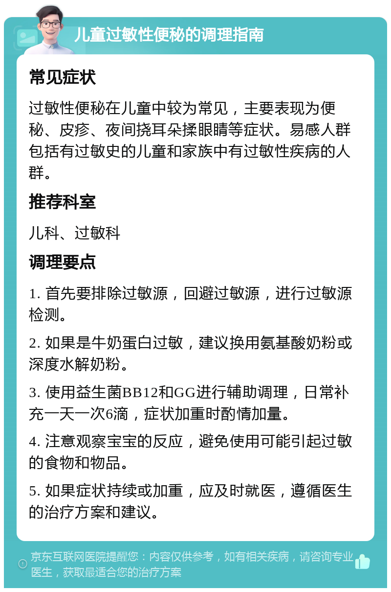 儿童过敏性便秘的调理指南 常见症状 过敏性便秘在儿童中较为常见，主要表现为便秘、皮疹、夜间挠耳朵揉眼睛等症状。易感人群包括有过敏史的儿童和家族中有过敏性疾病的人群。 推荐科室 儿科、过敏科 调理要点 1. 首先要排除过敏源，回避过敏源，进行过敏源检测。 2. 如果是牛奶蛋白过敏，建议换用氨基酸奶粉或深度水解奶粉。 3. 使用益生菌BB12和GG进行辅助调理，日常补充一天一次6滴，症状加重时酌情加量。 4. 注意观察宝宝的反应，避免使用可能引起过敏的食物和物品。 5. 如果症状持续或加重，应及时就医，遵循医生的治疗方案和建议。