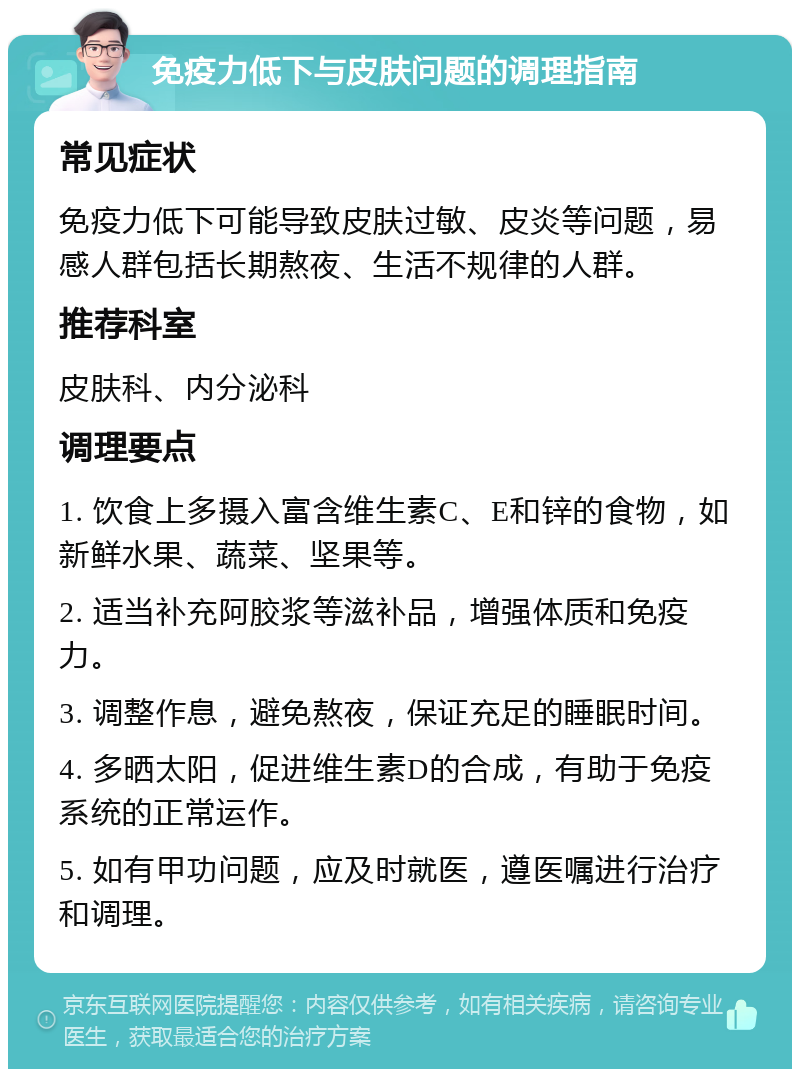 免疫力低下与皮肤问题的调理指南 常见症状 免疫力低下可能导致皮肤过敏、皮炎等问题，易感人群包括长期熬夜、生活不规律的人群。 推荐科室 皮肤科、内分泌科 调理要点 1. 饮食上多摄入富含维生素C、E和锌的食物，如新鲜水果、蔬菜、坚果等。 2. 适当补充阿胶浆等滋补品，增强体质和免疫力。 3. 调整作息，避免熬夜，保证充足的睡眠时间。 4. 多晒太阳，促进维生素D的合成，有助于免疫系统的正常运作。 5. 如有甲功问题，应及时就医，遵医嘱进行治疗和调理。