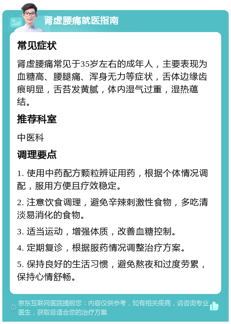 肾虚腰痛就医指南 常见症状 肾虚腰痛常见于35岁左右的成年人，主要表现为血糖高、腰腿痛、浑身无力等症状，舌体边缘齿痕明显，舌苔发黄腻，体内湿气过重，湿热蕴结。 推荐科室 中医科 调理要点 1. 使用中药配方颗粒辨证用药，根据个体情况调配，服用方便且疗效稳定。 2. 注意饮食调理，避免辛辣刺激性食物，多吃清淡易消化的食物。 3. 适当运动，增强体质，改善血糖控制。 4. 定期复诊，根据服药情况调整治疗方案。 5. 保持良好的生活习惯，避免熬夜和过度劳累，保持心情舒畅。