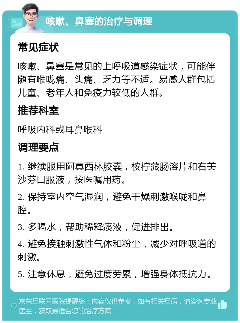 咳嗽、鼻塞的治疗与调理 常见症状 咳嗽、鼻塞是常见的上呼吸道感染症状，可能伴随有喉咙痛、头痛、乏力等不适。易感人群包括儿童、老年人和免疫力较低的人群。 推荐科室 呼吸内科或耳鼻喉科 调理要点 1. 继续服用阿莫西林胶囊，桉柠蒎肠溶片和右美沙芬口服液，按医嘱用药。 2. 保持室内空气湿润，避免干燥刺激喉咙和鼻腔。 3. 多喝水，帮助稀释痰液，促进排出。 4. 避免接触刺激性气体和粉尘，减少对呼吸道的刺激。 5. 注意休息，避免过度劳累，增强身体抵抗力。