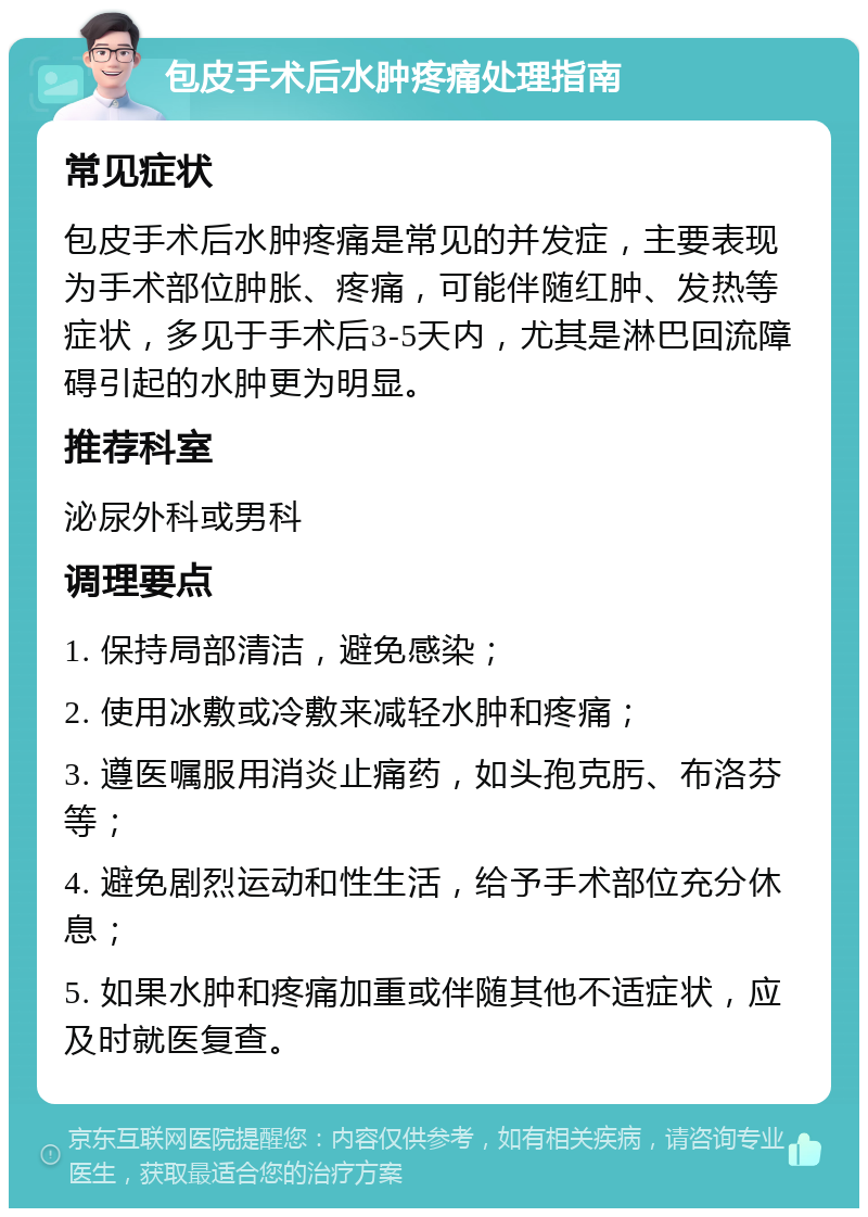 包皮手术后水肿疼痛处理指南 常见症状 包皮手术后水肿疼痛是常见的并发症，主要表现为手术部位肿胀、疼痛，可能伴随红肿、发热等症状，多见于手术后3-5天内，尤其是淋巴回流障碍引起的水肿更为明显。 推荐科室 泌尿外科或男科 调理要点 1. 保持局部清洁，避免感染； 2. 使用冰敷或冷敷来减轻水肿和疼痛； 3. 遵医嘱服用消炎止痛药，如头孢克肟、布洛芬等； 4. 避免剧烈运动和性生活，给予手术部位充分休息； 5. 如果水肿和疼痛加重或伴随其他不适症状，应及时就医复查。