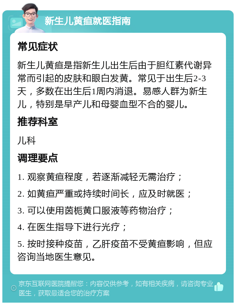 新生儿黄疸就医指南 常见症状 新生儿黄疸是指新生儿出生后由于胆红素代谢异常而引起的皮肤和眼白发黄。常见于出生后2-3天，多数在出生后1周内消退。易感人群为新生儿，特别是早产儿和母婴血型不合的婴儿。 推荐科室 儿科 调理要点 1. 观察黄疸程度，若逐渐减轻无需治疗； 2. 如黄疸严重或持续时间长，应及时就医； 3. 可以使用茵栀黄口服液等药物治疗； 4. 在医生指导下进行光疗； 5. 按时接种疫苗，乙肝疫苗不受黄疸影响，但应咨询当地医生意见。