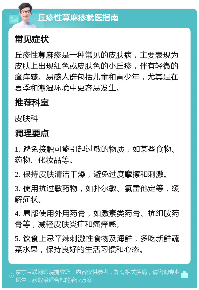 丘疹性荨麻疹就医指南 常见症状 丘疹性荨麻疹是一种常见的皮肤病，主要表现为皮肤上出现红色或皮肤色的小丘疹，伴有轻微的瘙痒感。易感人群包括儿童和青少年，尤其是在夏季和潮湿环境中更容易发生。 推荐科室 皮肤科 调理要点 1. 避免接触可能引起过敏的物质，如某些食物、药物、化妆品等。 2. 保持皮肤清洁干燥，避免过度摩擦和刺激。 3. 使用抗过敏药物，如扑尔敏、氯雷他定等，缓解症状。 4. 局部使用外用药膏，如激素类药膏、抗组胺药膏等，减轻皮肤炎症和瘙痒感。 5. 饮食上忌辛辣刺激性食物及海鲜，多吃新鲜蔬菜水果，保持良好的生活习惯和心态。