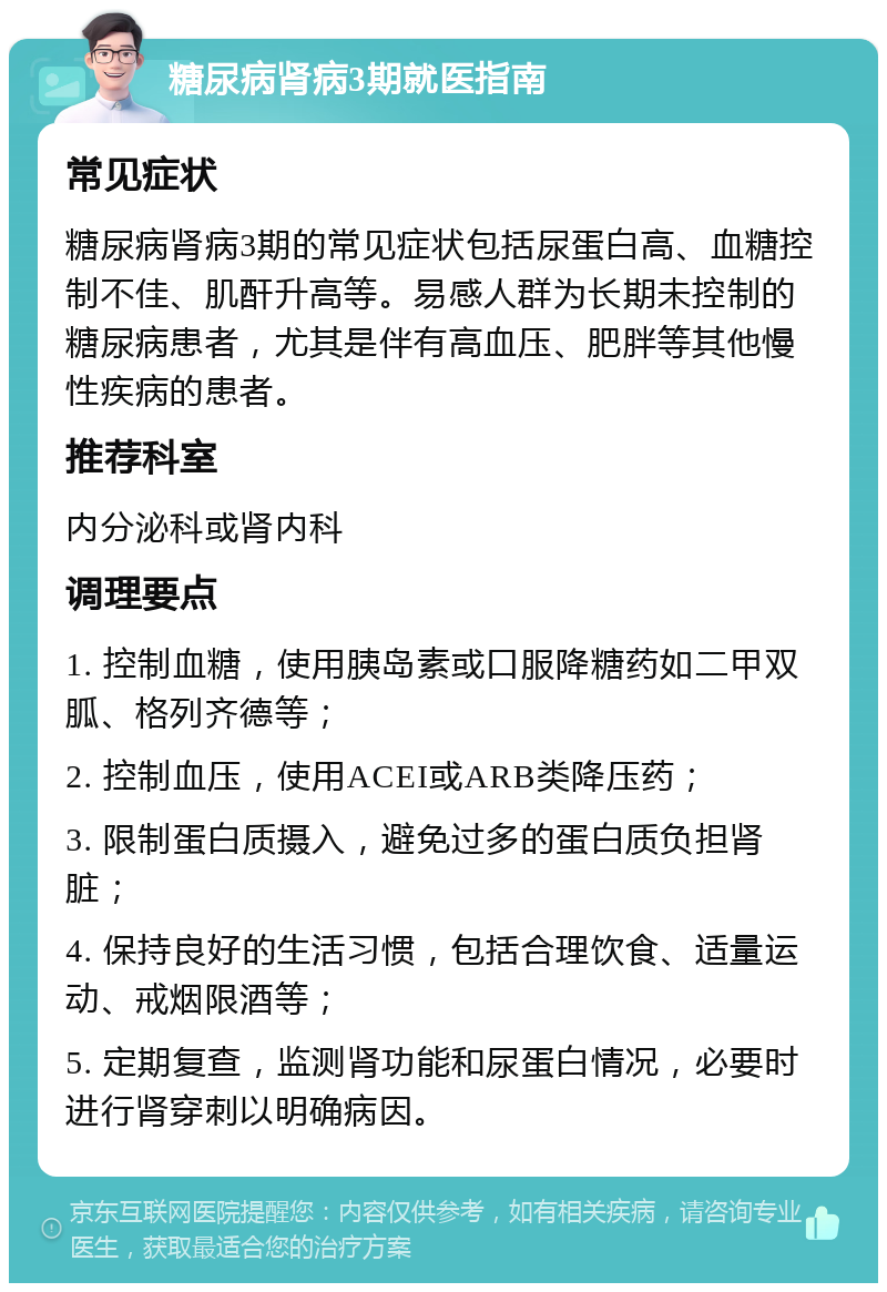 糖尿病肾病3期就医指南 常见症状 糖尿病肾病3期的常见症状包括尿蛋白高、血糖控制不佳、肌酐升高等。易感人群为长期未控制的糖尿病患者，尤其是伴有高血压、肥胖等其他慢性疾病的患者。 推荐科室 内分泌科或肾内科 调理要点 1. 控制血糖，使用胰岛素或口服降糖药如二甲双胍、格列齐德等； 2. 控制血压，使用ACEI或ARB类降压药； 3. 限制蛋白质摄入，避免过多的蛋白质负担肾脏； 4. 保持良好的生活习惯，包括合理饮食、适量运动、戒烟限酒等； 5. 定期复查，监测肾功能和尿蛋白情况，必要时进行肾穿刺以明确病因。