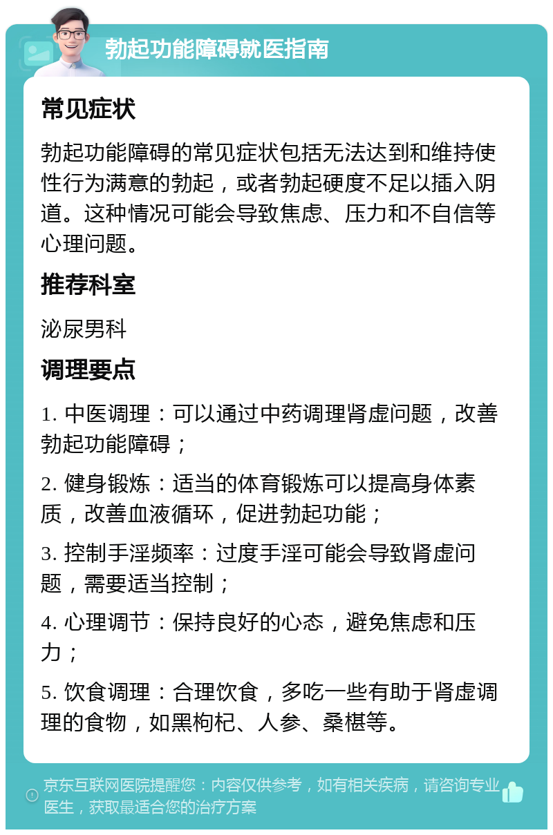 勃起功能障碍就医指南 常见症状 勃起功能障碍的常见症状包括无法达到和维持使性行为满意的勃起，或者勃起硬度不足以插入阴道。这种情况可能会导致焦虑、压力和不自信等心理问题。 推荐科室 泌尿男科 调理要点 1. 中医调理：可以通过中药调理肾虚问题，改善勃起功能障碍； 2. 健身锻炼：适当的体育锻炼可以提高身体素质，改善血液循环，促进勃起功能； 3. 控制手淫频率：过度手淫可能会导致肾虚问题，需要适当控制； 4. 心理调节：保持良好的心态，避免焦虑和压力； 5. 饮食调理：合理饮食，多吃一些有助于肾虚调理的食物，如黑枸杞、人参、桑椹等。