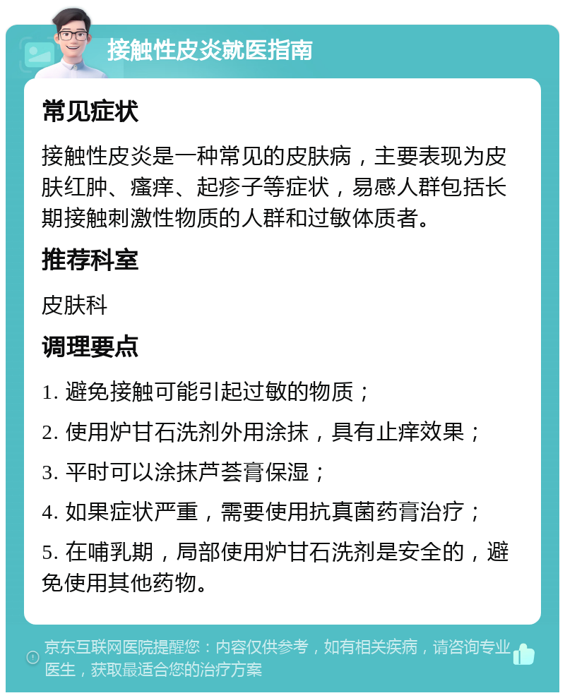 接触性皮炎就医指南 常见症状 接触性皮炎是一种常见的皮肤病，主要表现为皮肤红肿、瘙痒、起疹子等症状，易感人群包括长期接触刺激性物质的人群和过敏体质者。 推荐科室 皮肤科 调理要点 1. 避免接触可能引起过敏的物质； 2. 使用炉甘石洗剂外用涂抹，具有止痒效果； 3. 平时可以涂抹芦荟膏保湿； 4. 如果症状严重，需要使用抗真菌药膏治疗； 5. 在哺乳期，局部使用炉甘石洗剂是安全的，避免使用其他药物。