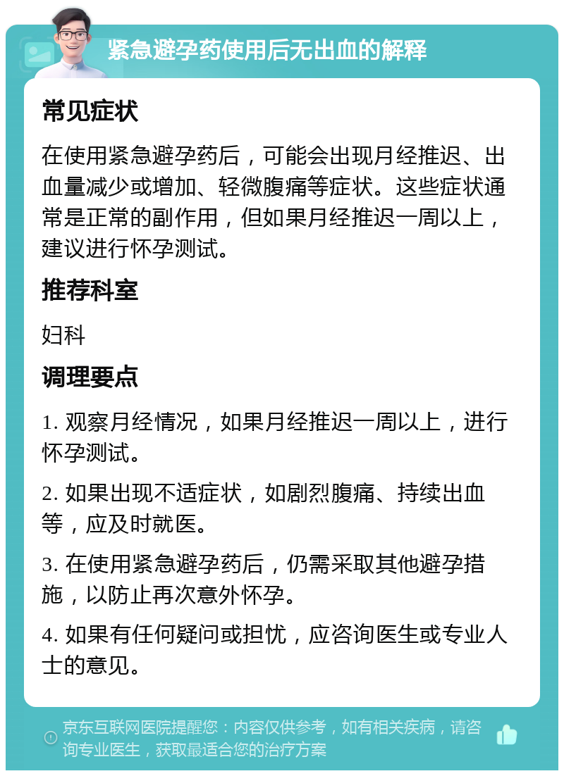 紧急避孕药使用后无出血的解释 常见症状 在使用紧急避孕药后，可能会出现月经推迟、出血量减少或增加、轻微腹痛等症状。这些症状通常是正常的副作用，但如果月经推迟一周以上，建议进行怀孕测试。 推荐科室 妇科 调理要点 1. 观察月经情况，如果月经推迟一周以上，进行怀孕测试。 2. 如果出现不适症状，如剧烈腹痛、持续出血等，应及时就医。 3. 在使用紧急避孕药后，仍需采取其他避孕措施，以防止再次意外怀孕。 4. 如果有任何疑问或担忧，应咨询医生或专业人士的意见。