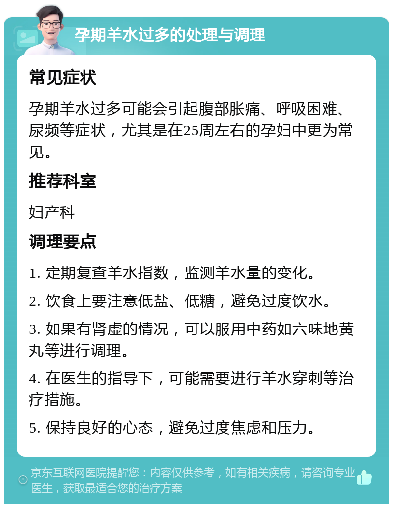 孕期羊水过多的处理与调理 常见症状 孕期羊水过多可能会引起腹部胀痛、呼吸困难、尿频等症状，尤其是在25周左右的孕妇中更为常见。 推荐科室 妇产科 调理要点 1. 定期复查羊水指数，监测羊水量的变化。 2. 饮食上要注意低盐、低糖，避免过度饮水。 3. 如果有肾虚的情况，可以服用中药如六味地黄丸等进行调理。 4. 在医生的指导下，可能需要进行羊水穿刺等治疗措施。 5. 保持良好的心态，避免过度焦虑和压力。