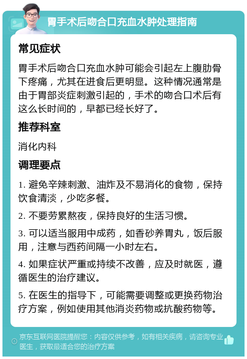 胃手术后吻合口充血水肿处理指南 常见症状 胃手术后吻合口充血水肿可能会引起左上腹肋骨下疼痛，尤其在进食后更明显。这种情况通常是由于胃部炎症刺激引起的，手术的吻合口术后有这么长时间的，早都已经长好了。 推荐科室 消化内科 调理要点 1. 避免辛辣刺激、油炸及不易消化的食物，保持饮食清淡，少吃多餐。 2. 不要劳累熬夜，保持良好的生活习惯。 3. 可以适当服用中成药，如香砂养胃丸，饭后服用，注意与西药间隔一小时左右。 4. 如果症状严重或持续不改善，应及时就医，遵循医生的治疗建议。 5. 在医生的指导下，可能需要调整或更换药物治疗方案，例如使用其他消炎药物或抗酸药物等。