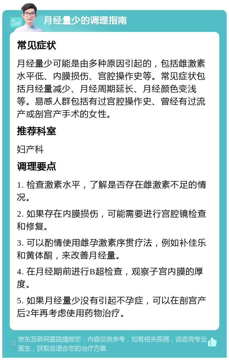 月经量少的调理指南 常见症状 月经量少可能是由多种原因引起的，包括雌激素水平低、内膜损伤、宫腔操作史等。常见症状包括月经量减少、月经周期延长、月经颜色变浅等。易感人群包括有过宫腔操作史、曾经有过流产或剖宫产手术的女性。 推荐科室 妇产科 调理要点 1. 检查激素水平，了解是否存在雌激素不足的情况。 2. 如果存在内膜损伤，可能需要进行宫腔镜检查和修复。 3. 可以酌情使用雌孕激素序贯疗法，例如补佳乐和黄体酮，来改善月经量。 4. 在月经期前进行B超检查，观察子宫内膜的厚度。 5. 如果月经量少没有引起不孕症，可以在剖宫产后2年再考虑使用药物治疗。