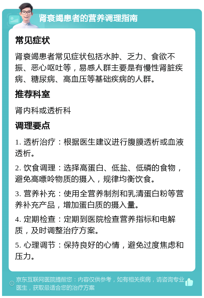 肾衰竭患者的营养调理指南 常见症状 肾衰竭患者常见症状包括水肿、乏力、食欲不振、恶心呕吐等，易感人群主要是有慢性肾脏疾病、糖尿病、高血压等基础疾病的人群。 推荐科室 肾内科或透析科 调理要点 1. 透析治疗：根据医生建议进行腹膜透析或血液透析。 2. 饮食调理：选择高蛋白、低盐、低磷的食物，避免高嘌呤物质的摄入，规律均衡饮食。 3. 营养补充：使用全营养制剂和乳清蛋白粉等营养补充产品，增加蛋白质的摄入量。 4. 定期检查：定期到医院检查营养指标和电解质，及时调整治疗方案。 5. 心理调节：保持良好的心情，避免过度焦虑和压力。