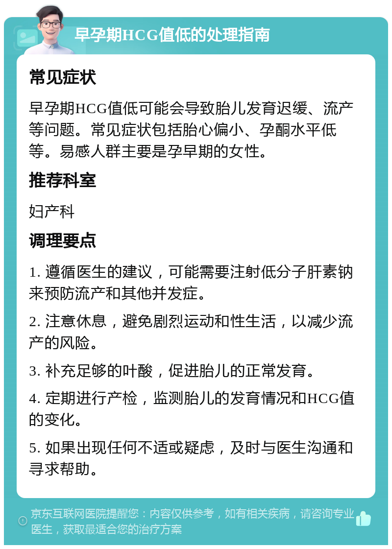 早孕期HCG值低的处理指南 常见症状 早孕期HCG值低可能会导致胎儿发育迟缓、流产等问题。常见症状包括胎心偏小、孕酮水平低等。易感人群主要是孕早期的女性。 推荐科室 妇产科 调理要点 1. 遵循医生的建议，可能需要注射低分子肝素钠来预防流产和其他并发症。 2. 注意休息，避免剧烈运动和性生活，以减少流产的风险。 3. 补充足够的叶酸，促进胎儿的正常发育。 4. 定期进行产检，监测胎儿的发育情况和HCG值的变化。 5. 如果出现任何不适或疑虑，及时与医生沟通和寻求帮助。