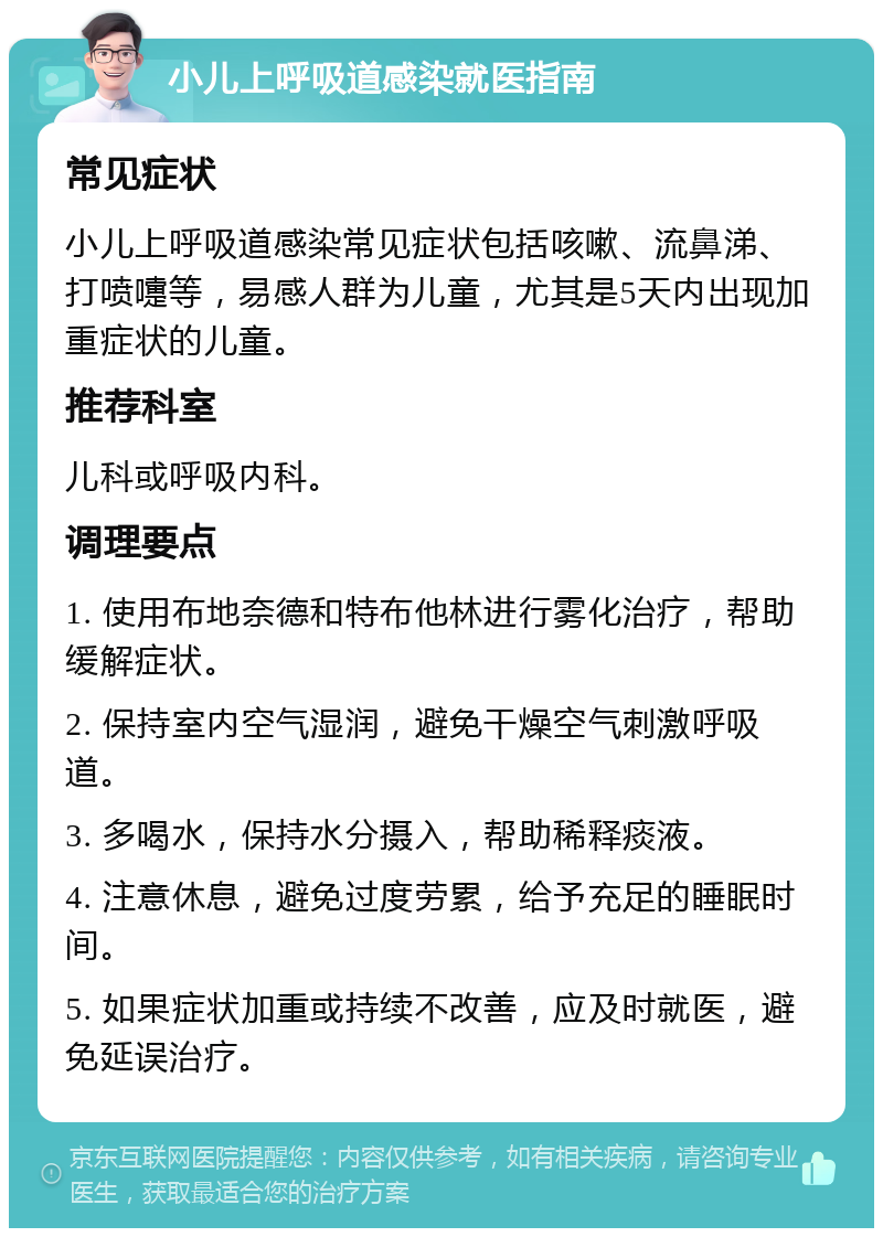 小儿上呼吸道感染就医指南 常见症状 小儿上呼吸道感染常见症状包括咳嗽、流鼻涕、打喷嚏等，易感人群为儿童，尤其是5天内出现加重症状的儿童。 推荐科室 儿科或呼吸内科。 调理要点 1. 使用布地奈德和特布他林进行雾化治疗，帮助缓解症状。 2. 保持室内空气湿润，避免干燥空气刺激呼吸道。 3. 多喝水，保持水分摄入，帮助稀释痰液。 4. 注意休息，避免过度劳累，给予充足的睡眠时间。 5. 如果症状加重或持续不改善，应及时就医，避免延误治疗。